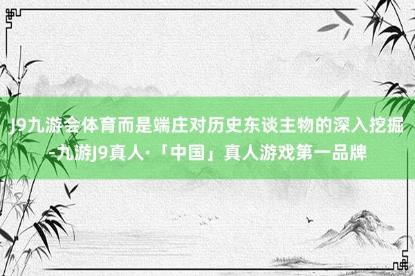 J9九游会体育而是端庄对历史东谈主物的深入挖掘-九游J9真人·「中国」真人游戏第一品牌