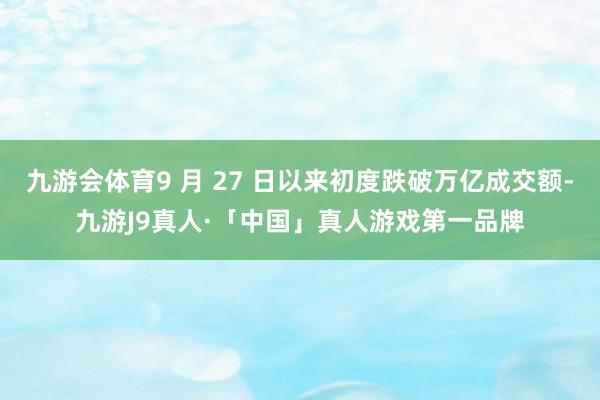 九游会体育9 月 27 日以来初度跌破万亿成交额-九游J9真人·「中国」真人游戏第一品牌