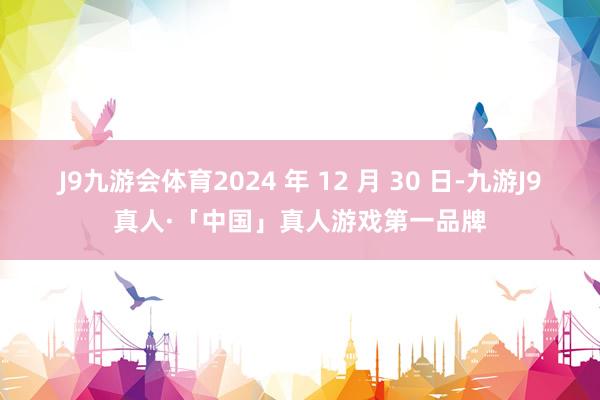 J9九游会体育2024 年 12 月 30 日-九游J9真人·「中国」真人游戏第一品牌