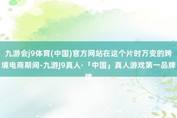 九游会j9体育(中国)官方网站在这个片时万变的跨境电商期间-九游J9真人·「中国」真人游戏第一品牌