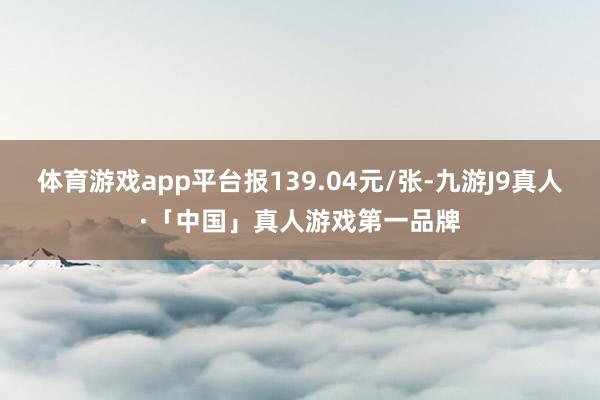 体育游戏app平台报139.04元/张-九游J9真人·「中国」真人游戏第一品牌