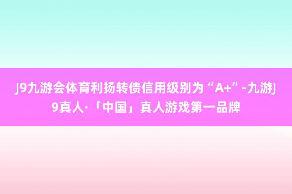 J9九游会体育利扬转债信用级别为“A+”-九游J9真人·「中国」真人游戏第一品牌