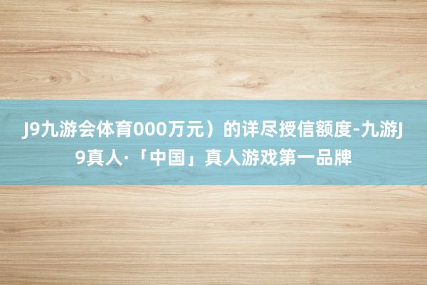 J9九游会体育000万元）的详尽授信额度-九游J9真人·「中国」真人游戏第一品牌