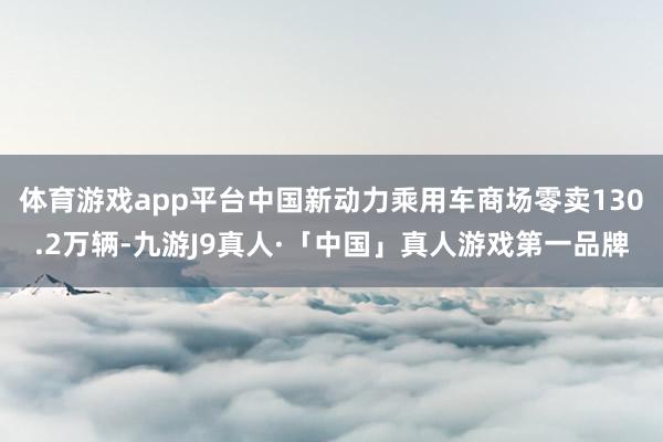 体育游戏app平台中国新动力乘用车商场零卖130.2万辆-九游J9真人·「中国」真人游戏第一品牌