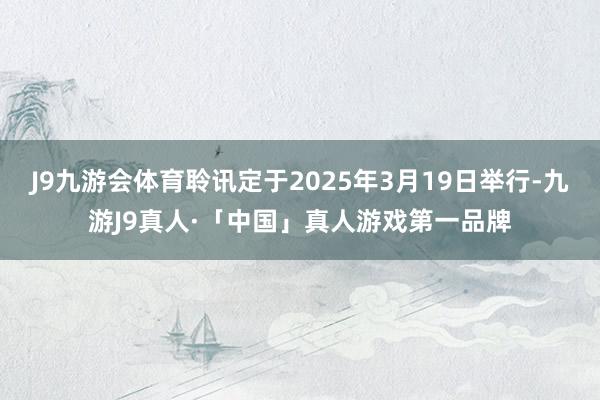 J9九游会体育聆讯定于2025年3月19日举行-九游J9真人·「中国」真人游戏第一品牌