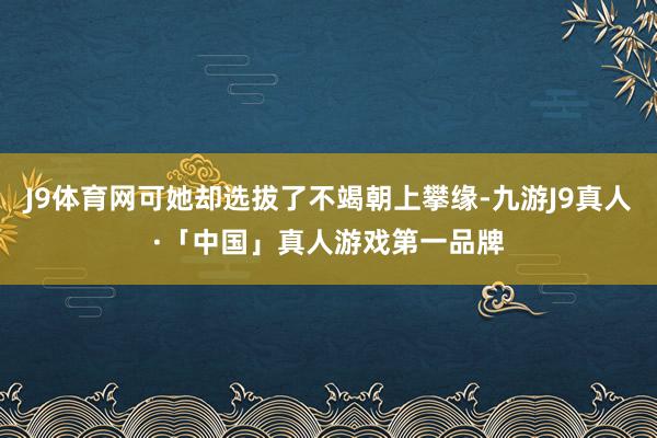 J9体育网可她却选拔了不竭朝上攀缘-九游J9真人·「中国」真人游戏第一品牌