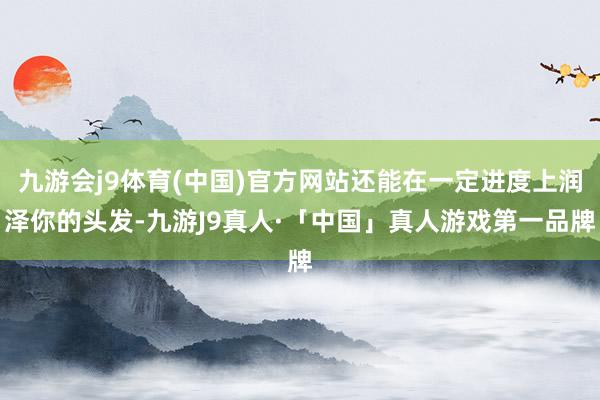 九游会j9体育(中国)官方网站还能在一定进度上润泽你的头发-九游J9真人·「中国」真人游戏第一品牌