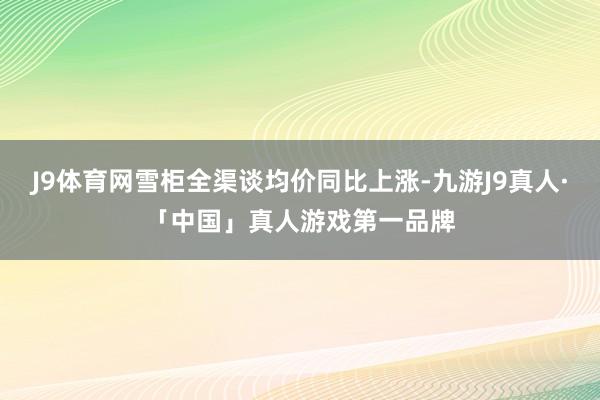 J9体育网雪柜全渠谈均价同比上涨-九游J9真人·「中国」真人游戏第一品牌