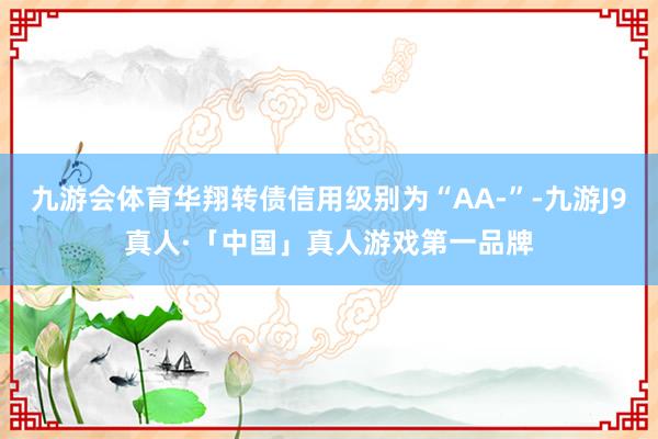 九游会体育华翔转债信用级别为“AA-”-九游J9真人·「中国」真人游戏第一品牌