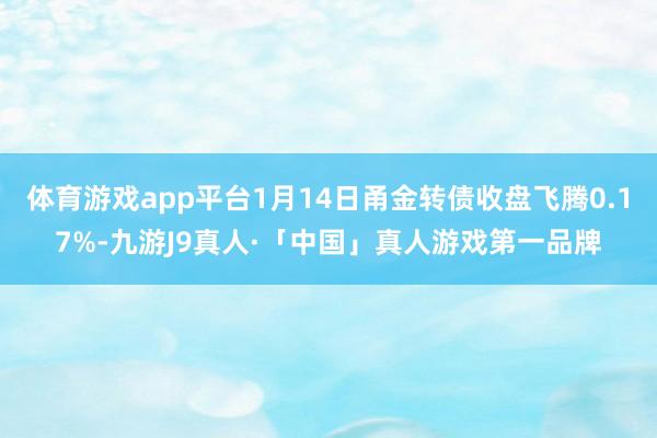 体育游戏app平台1月14日甬金转债收盘飞腾0.17%-九游J9真人·「中国」真人游戏第一品牌