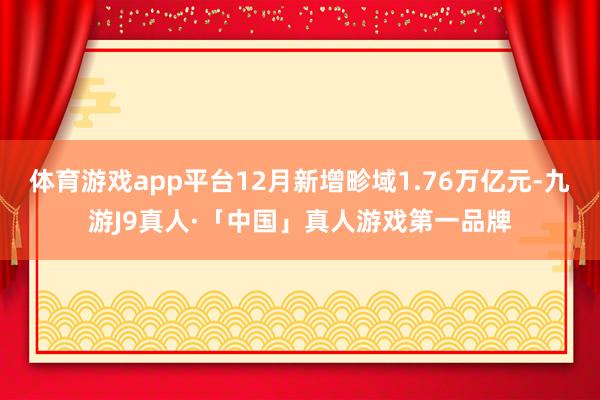 体育游戏app平台12月新增畛域1.76万亿元-九游J9真人·「中国」真人游戏第一品牌