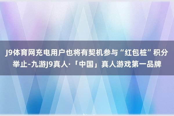 J9体育网充电用户也将有契机参与“红包桩”积分举止-九游J9真人·「中国」真人游戏第一品牌