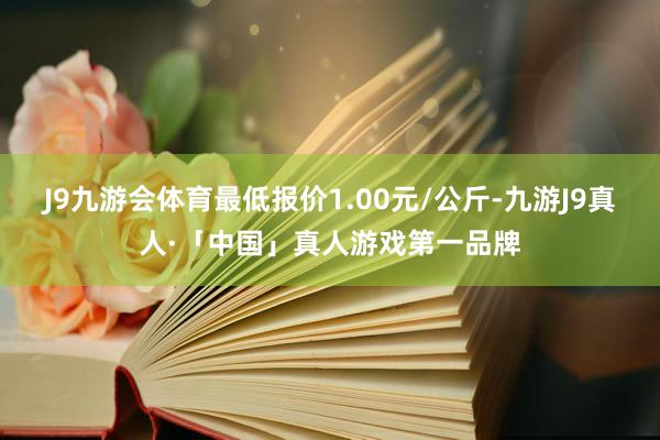 J9九游会体育最低报价1.00元/公斤-九游J9真人·「中国」真人游戏第一品牌
