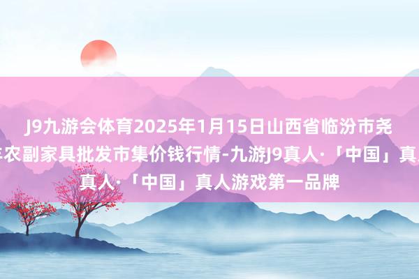 J9九游会体育2025年1月15日山西省临汾市尧皆区奶牛场尧丰农副家具批发市集价钱行情-九游J9真人·「中国」真人游戏第一品牌
